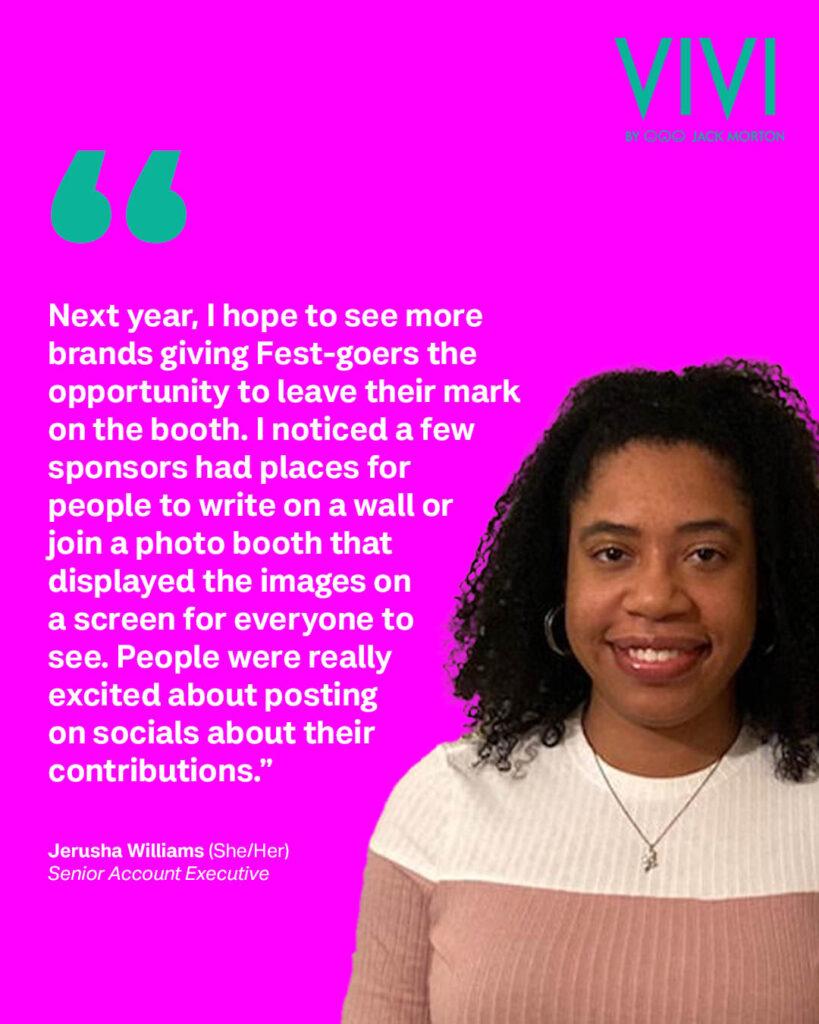 Jerusha Williams, a young Black woman with shoulder length, curly, dark hair, smiling with her teeth and wearing a color blocked cream and tan top, set against a fuchsia background. A teal quotation mark sets off white text that reads: “Next year, I hope to see more brands giving Fest-goers the opportunity to leave their mark on the booth. I noticed a few sponsors had places for people to write on a wall or join a photo booth that displayed the images on a screen for everyone to see. People were really excited about posting on socials about their contributions.” – Jerusha Williams (She/Her) // Senior Account Executive. 