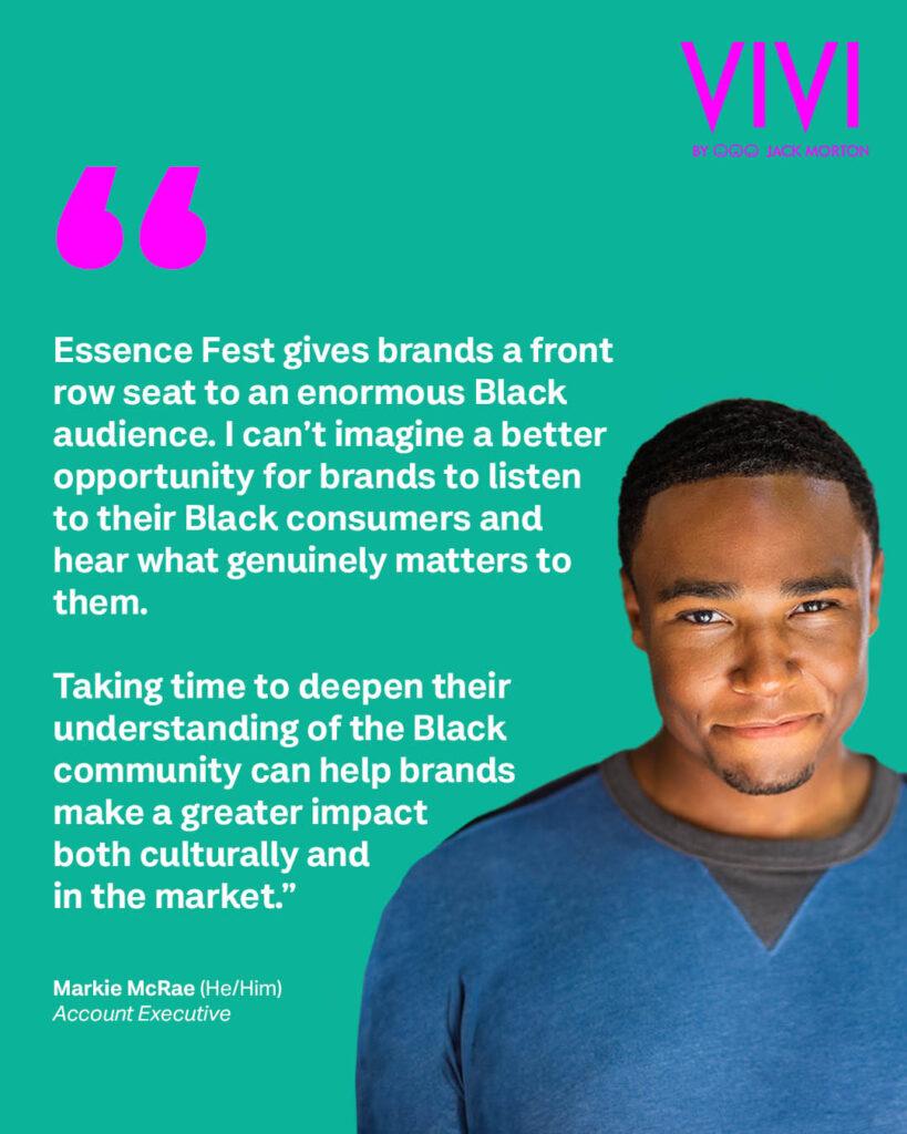 Markie McRae, a young Black man with short hair and a grin, wearing a blue crewneck shirt, set against a teal background. A fuchsia quotation mark sets off white text that reads: “Essence Fest gives brands a front row seat to an enormous Black audience. I can’t imagine a better opportunity for brands to listen to their Black consumers and hear what genuinely matters to them. Taking time to deepen their understanding of the Black community can help brands make a greater impact both culturally and in the market.” – Markie McRae (He/Him) // Account Executive. 